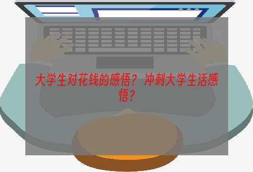 大学生对花钱的感悟？ 冲刺大学生活感悟？