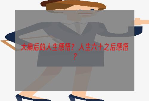 大病后的人生感悟？ 人生六十之后感悟？