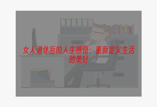 女人退休后的人生感悟：重新定义生活的美好