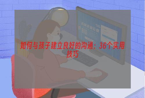 如何与孩子建立良好的沟通：36个实用技巧