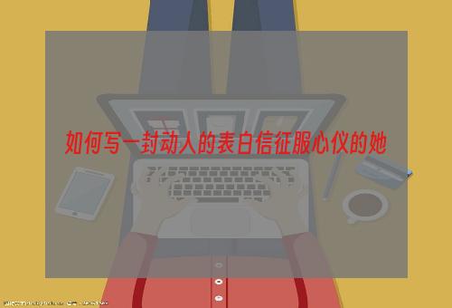 如何写一封动人的表白信征服心仪的她