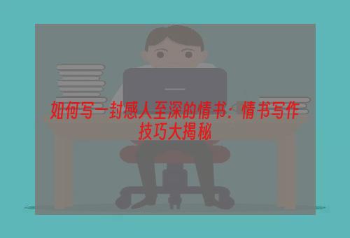 如何写一封感人至深的情书：情书写作技巧大揭秘