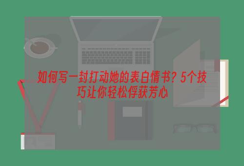 如何写一封打动她的表白情书？5个技巧让你轻松俘获芳心