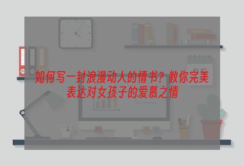 如何写一封浪漫动人的情书？教你完美表达对女孩子的爱慕之情