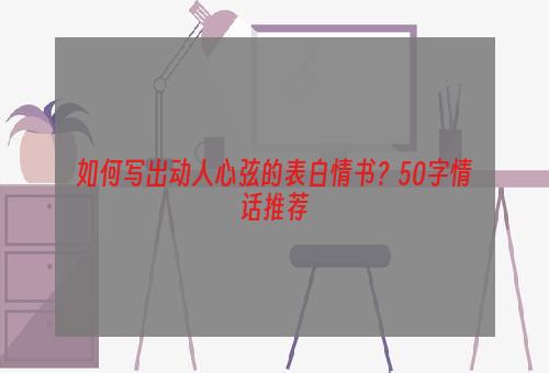 如何写出动人心弦的表白情书？50字情话推荐