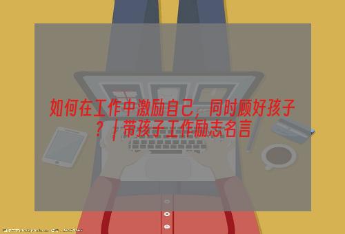 如何在工作中激励自己，同时顾好孩子？ | 带孩子工作励志名言