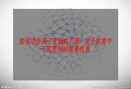 如何培养孩子正确的三观 - 亲子教育中不可忽视的重要任务