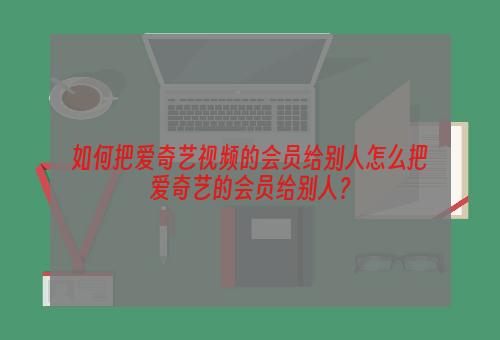 如何把爱奇艺视频的会员给别人怎么把爱奇艺的会员给别人？