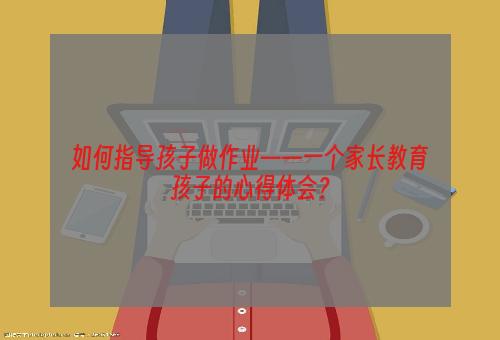 如何指导孩子做作业——一个家长教育孩子的心得体会？