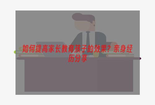 如何提高家长教育孩子的效果？亲身经历分享