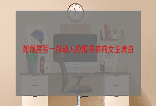 如何撰写一封动人的情书来向女生表白