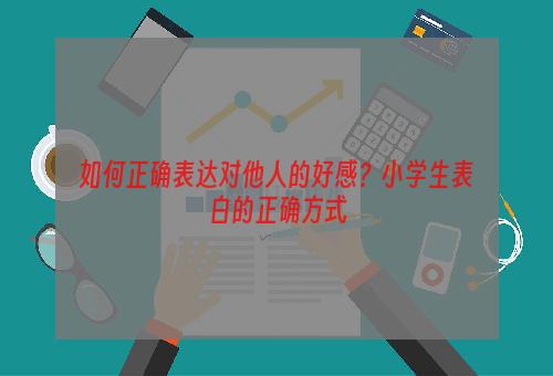 如何正确表达对他人的好感？小学生表白的正确方式