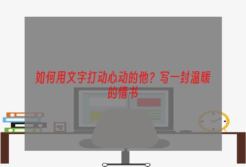 如何用文字打动心动的他？写一封温暖的情书