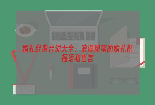 婚礼经典台词大全：浪漫甜蜜的婚礼祝福语和誓言