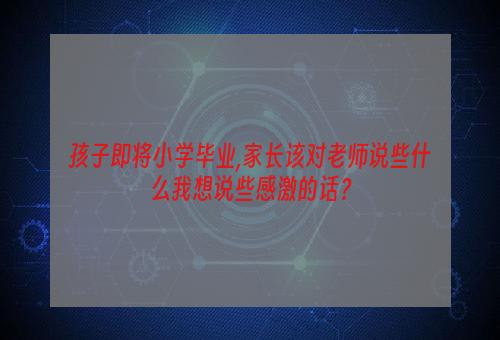 孩子即将小学毕业,家长该对老师说些什么我想说些感激的话？