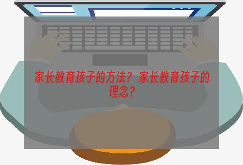 家长教育孩子的方法？ 家长教育孩子的理念？