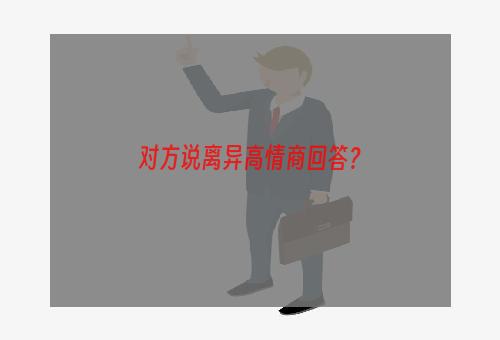 对方说离异高情商回答？