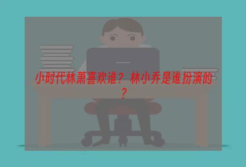 小时代林萧喜欢谁？ 林小乔是谁扮演的？