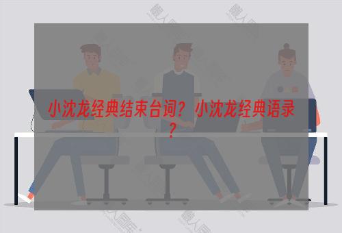 小沈龙经典结束台词？ 小沈龙经典语录？