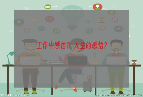 工作中感悟？ 人生的感悟？