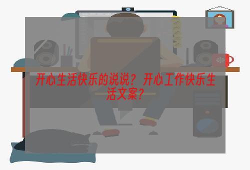 开心生活快乐的说说？ 开心工作快乐生活文案？