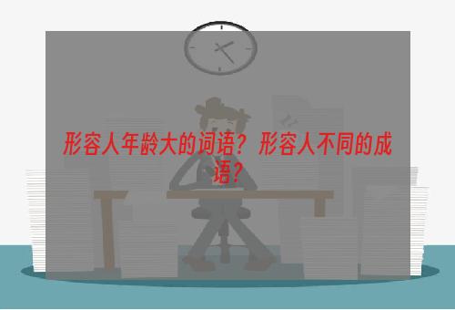 形容人年龄大的词语？ 形容人不同的成语？