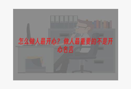 怎么做人最开心？ 做人最重要的不是开心名言