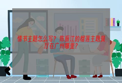 情书主题怎么写？ 陈振江的榴莲主题餐厅在广州哪里？