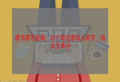 情书撰写指南：10个简洁而动人的字，向女生表白