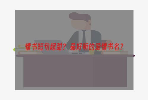 情书短句超甜？ 最好听的爱情书名？