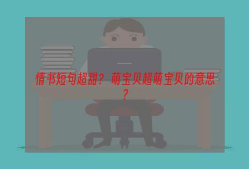 情书短句超甜？ 萌宝贝超萌宝贝的意思？