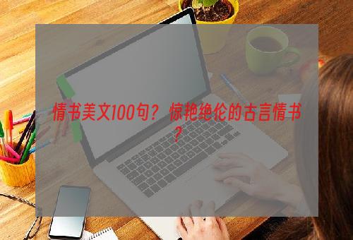 情书美文100句？ 惊艳绝伦的古言情书？