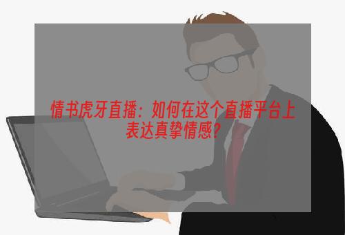 情书虎牙直播：如何在这个直播平台上表达真挚情感？