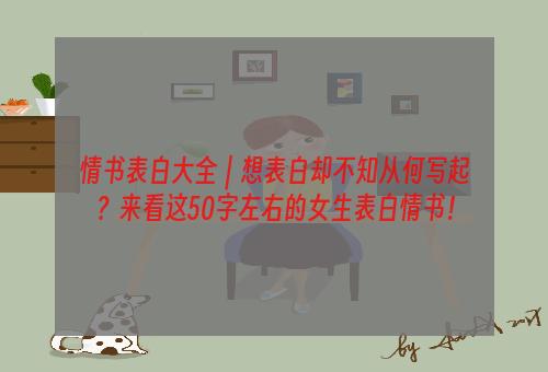 情书表白大全｜想表白却不知从何写起？来看这50字左右的女生表白情书！