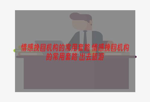 情感挽回机构的常用套路 情感挽回机构的常用套路 出去旅游