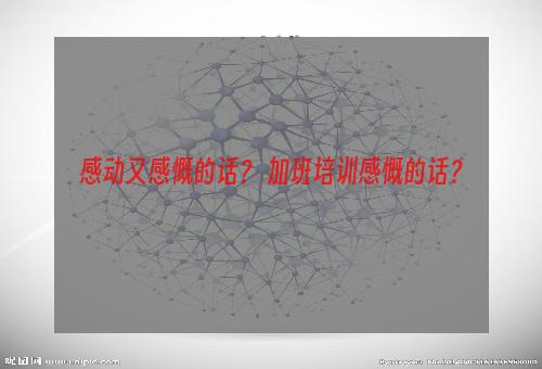 感动又感慨的话？ 加班培训感慨的话？