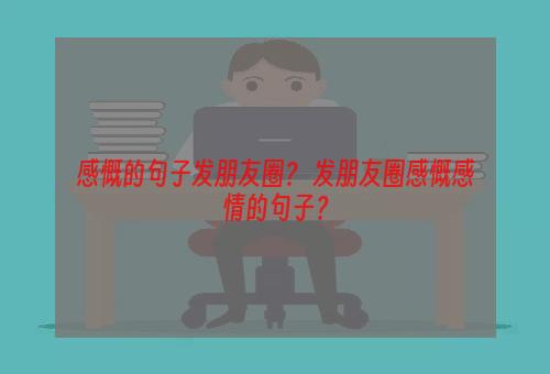 感慨的句子发朋友圈？ 发朋友圈感慨感情的句子？