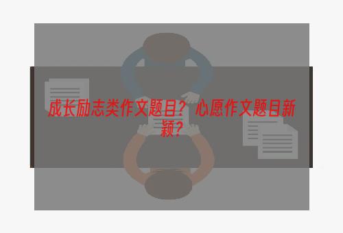 成长励志类作文题目？ 心愿作文题目新颖？