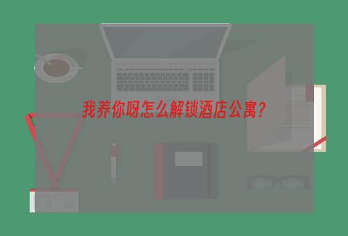 我养你呀怎么解锁酒店公寓？