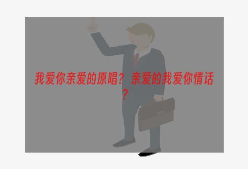 我爱你亲爱的原唱？ 亲爱的我爱你情话？