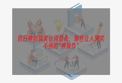 抗日神剧搞笑台词盘点：那些让人哭笑不得的“神操作”