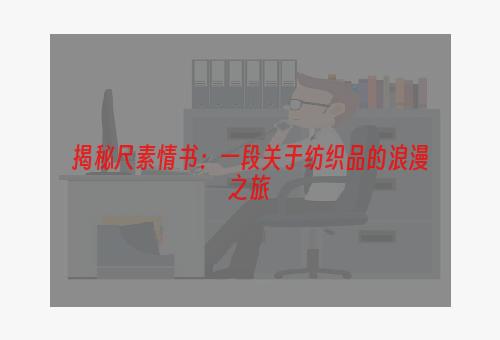 揭秘尺素情书：一段关于纺织品的浪漫之旅