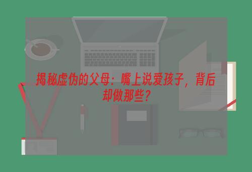 揭秘虚伪的父母：嘴上说爱孩子，背后却做那些？