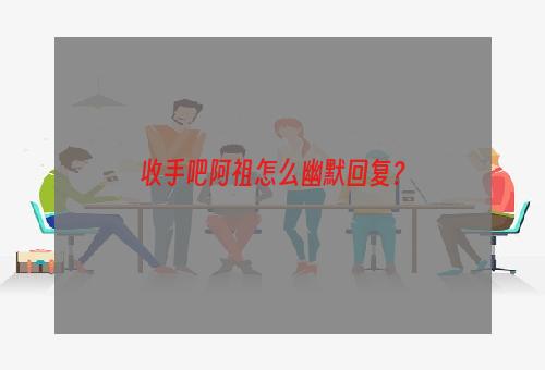 收手吧阿祖怎么幽默回复？