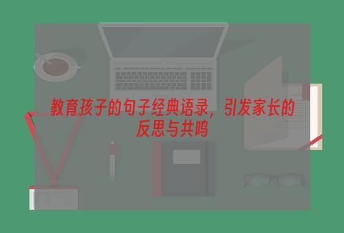 教育孩子的句子经典语录，引发家长的反思与共鸣