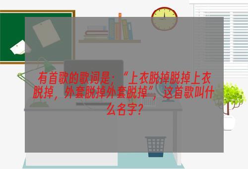 有首歌的歌词是； “上衣脱掉脱掉上衣脱掉，外套脱掉外套脱掉”，这首歌叫什么名字？