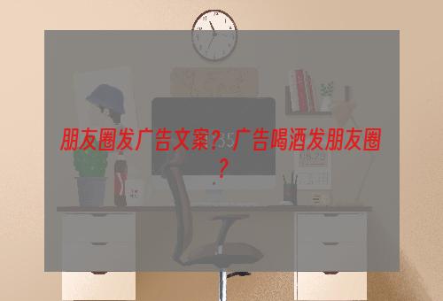 朋友圈发广告文案？ 广告喝酒发朋友圈？