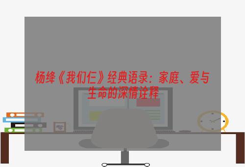 杨绛《我们仨》经典语录：家庭、爱与生命的深情诠释