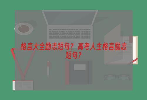 格言大全励志短句？ 高考人生格言励志短句？