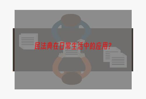 民法典在日常生活中的应用？